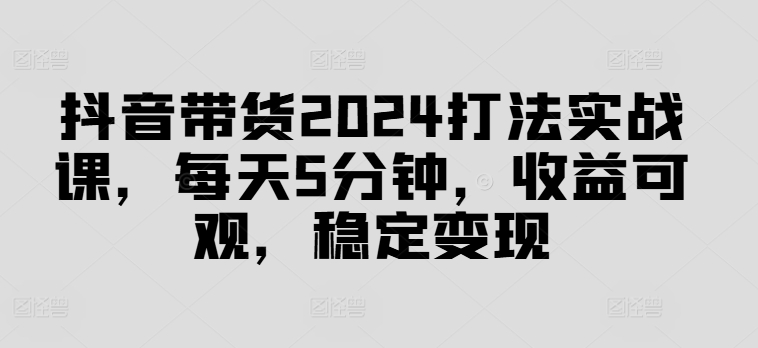 抖音带货2024打法实战课，每天5分钟，收益可观，稳定变现【揭秘】-续财库