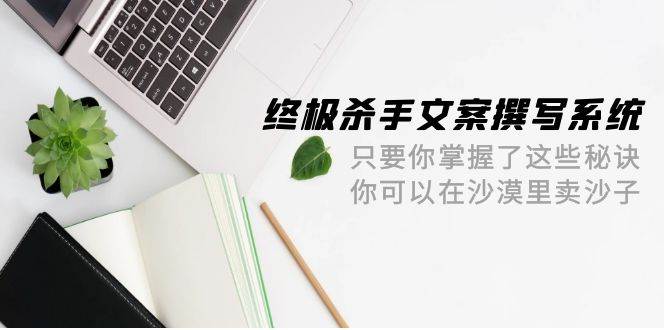 终极 杀手文案-撰写系统 只要你掌握了这些秘诀 你可以在沙漠里卖沙子-42节-续财库