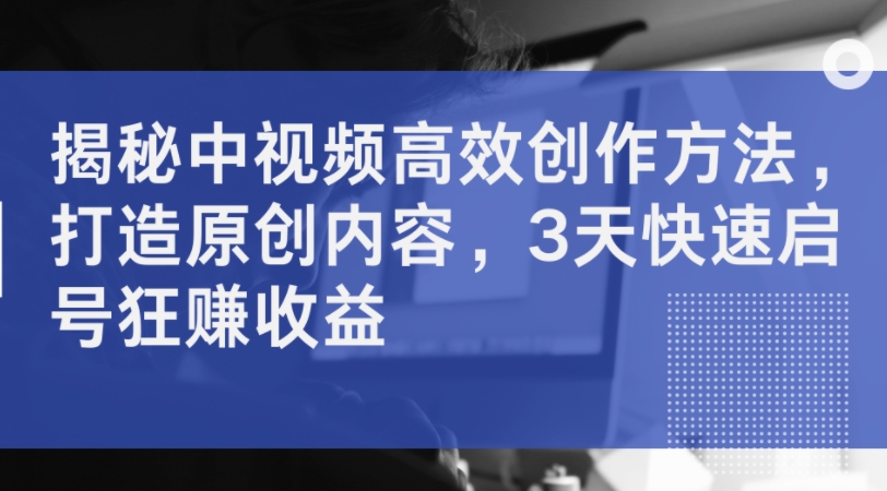 揭秘中视频高效创作方法，打造原创内容，3天快速启号狂赚收益-续财库