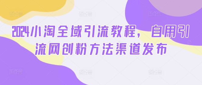 2024小淘全域引流教程,自用引流网创粉方法渠道发布-续财库