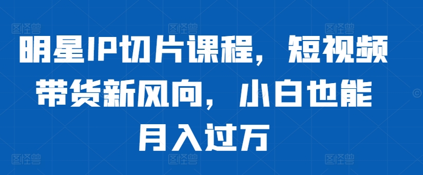 明星IP切片课程，短视频带货新风向，小白也能月入过万-续财库