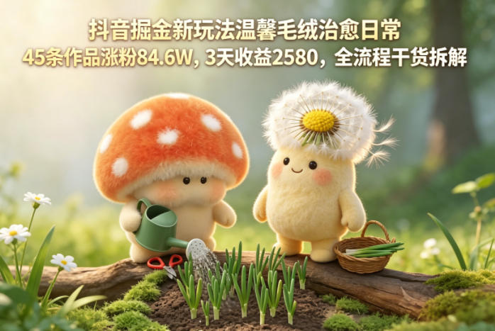 抖音掘金新玩法温馨毛绒治愈日常，45条作品涨粉84.6W，3天收益2580，全流程干货拆解-续财库