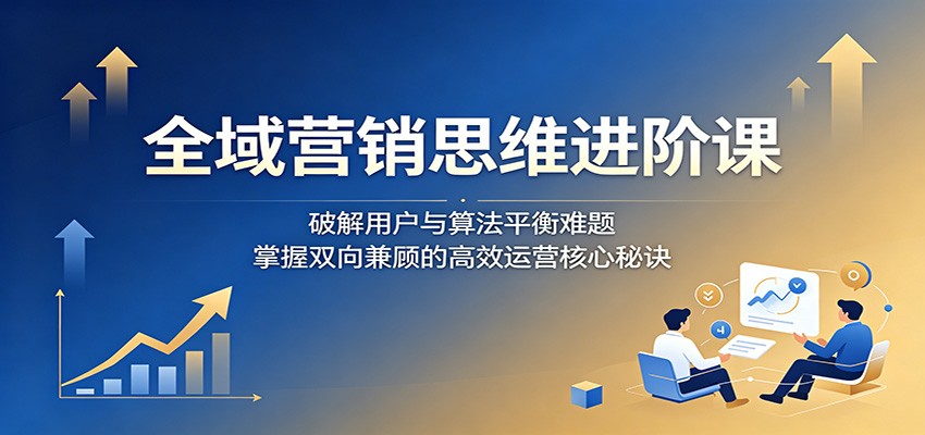 全域营销思维进阶课:破解用户与算法平衡难题,掌握双向兼顾的高效运营核心秘诀-续财库