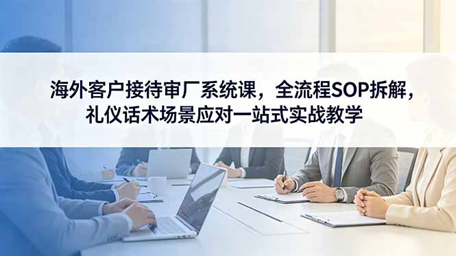 海外客户接待审厂系统课,全流程SOP拆解,礼仪话术场景应对一站式实战教学-续财库