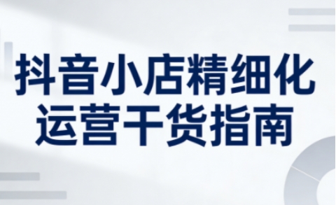 抖音小店精细化运营干货指南新版，助力商家系统提升店铺运营能力(更新26年6月)-续财库