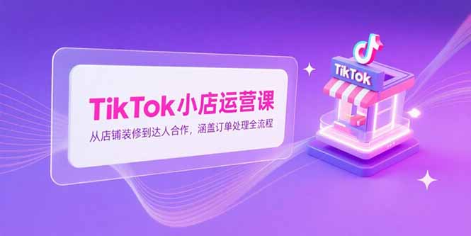 TikTok小店运营课，从店铺装修到达人合作，涵盖订单处理全流程-续财库