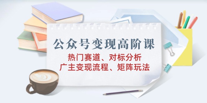 公众号变现高阶课：热门赛道、对标分析、广告主变现流程、矩阵玩法-续财库